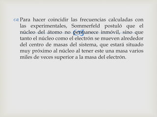  Para hacer coincidir las frecuencias calculadas con 
las experimentales, Sommerfeld postuló que el 
núcleo del átomo no  
permanece inmóvil, sino que 
tanto el núcleo como el electrón se mueven alrededor 
del centro de masas del sistema, que estará situado 
muy próximo al núcleo al tener este una masa varios 
miles de veces superior a la masa del electrón. 
 