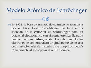 Modelo Atómico de Schrödinger 
 
 En 1924, se basa en un modelo cuántico no relativista 
por el físico Erwin Schrödinger. Se basa en la 
solución de la ecuación de Schrödinger para un 
potencial electrostático con simetría esférica, llamado 
también átomo hidrogenoide. En este modelo los 
electrones se contemplaban originalmente como una 
onda estacionaria de materia cuya amplitud decaía 
rápidamente al sobrepasar el radio atómico. 
 