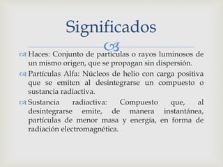Significados 
 
 Haces: Conjunto de partículas o rayos luminosos de 
un mismo origen, que se propagan sin dispersión. 
 Partículas Alfa: Núcleos de helio con carga positiva 
que se emiten al desintegrarse un compuesto o 
sustancia radiactiva. 
 Sustancia radiactiva: Compuesto que, al 
desintegrarse emite, de manera instantánea, 
partículas de menor masa y energía, en forma de 
radiación electromagnética. 
 