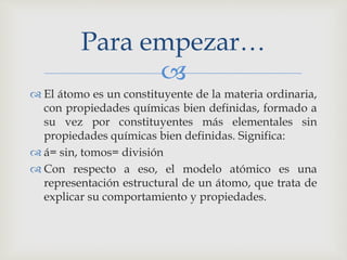 Para empezar… 
 
 El átomo es un constituyente de la materia ordinaria, 
con propiedades químicas bien definidas, formado a 
su vez por constituyentes más elementales sin 
propiedades químicas bien definidas. Significa: 
 á= sin, tomos= división 
 Con respecto a eso, el modelo atómico es una 
representación estructural de un átomo, que trata de 
explicar su comportamiento y propiedades. 
 