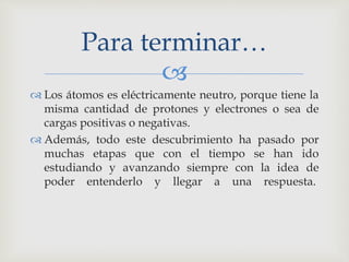 Para terminar… 
 
 Los átomos es eléctricamente neutro, porque tiene la 
misma cantidad de protones y electrones o sea de 
cargas positivas o negativas. 
 Además, todo este descubrimiento ha pasado por 
muchas etapas que con el tiempo se han ido 
estudiando y avanzando siempre con la idea de 
poder entenderlo y llegar a una respuesta. 
