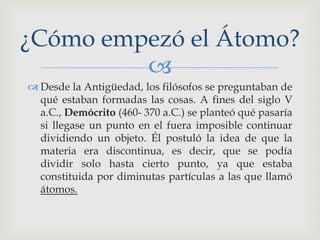 ¿Cómo empezó el Átomo? 
 
 Desde la Antigüedad, los filósofos se preguntaban de 
qué estaban formadas las cosas. A fines del siglo V 
a.C., Demócrito (460- 370 a.C.) se planteó qué pasaría 
si llegase un punto en el fuera imposible continuar 
dividiendo un objeto. Él postuló la idea de que la 
materia era discontinua, es decir, que se podía 
dividir solo hasta cierto punto, ya que estaba 
constituida por diminutas partículas a las que llamó 
átomos. 
 