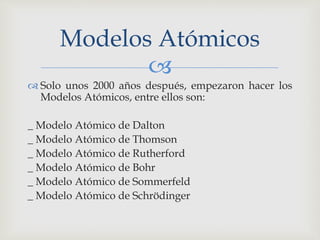 Modelos Atómicos 
 
 Solo unos 2000 años después, empezaron hacer los 
Modelos Atómicos, entre ellos son: 
_ Modelo Atómico de Dalton 
_ Modelo Atómico de Thomson 
_ Modelo Atómico de Rutherford 
_ Modelo Atómico de Bohr 
_ Modelo Atómico de Sommerfeld 
_ Modelo Atómico de Schrödinger 
 