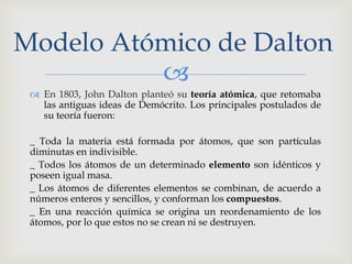 Modelo Atómico de Dalton 
 
 En 1803, John Dalton planteó su teoría atómica, que retomaba 
las antiguas ideas de Demócrito. Los principales postulados de 
su teoría fueron: 
_ Toda la materia está formada por átomos, que son partículas 
diminutas en indivisible. 
_ Todos los átomos de un determinado elemento son idénticos y 
poseen igual masa. 
_ Los átomos de diferentes elementos se combinan, de acuerdo a 
números enteros y sencillos, y conforman los compuestos. 
_ En una reacción química se origina un reordenamiento de los 
átomos, por lo que estos no se crean ni se destruyen. 
 