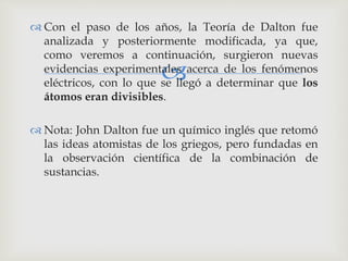  Con el paso de los años, la Teoría de Dalton fue 
analizada y posteriormente modificada, ya que, 
como veremos a continuación, surgieron nuevas 
evidencias experimentales  
acerca de los fenómenos 
eléctricos, con lo que se llegó a determinar que los 
átomos eran divisibles. 
 Nota: John Dalton fue un químico inglés que retomó 
las ideas atomistas de los griegos, pero fundadas en 
la observación científica de la combinación de 
sustancias. 
 