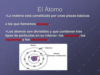 El Átomo
La materia está constituida por unas piezas básicas
a las que llamamos átomos.
Los átomos son divisibles y que contienen tres
tipos de partículas en su interior: los protones, los
neutrones y los electrones.
 