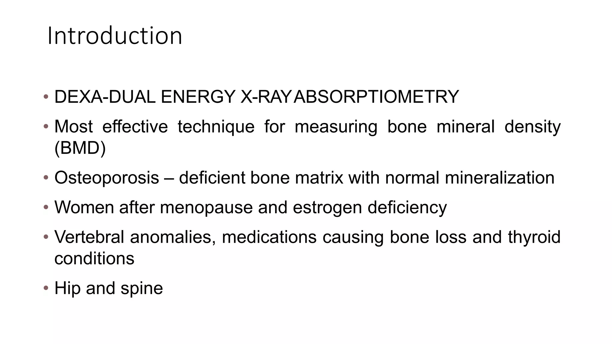 Introduction
• DEXA-DUAL ENERGY X-RAYABSORPTIOMETRY
• Most effective technique for measuring bone mineral density
(BMD)
• Osteoporosis – deficient bone matrix with normal mineralization
• Women after menopause and estrogen deficiency
• Vertebral anomalies, medications causing bone loss and thyroid
conditions
• Hip and spine
 