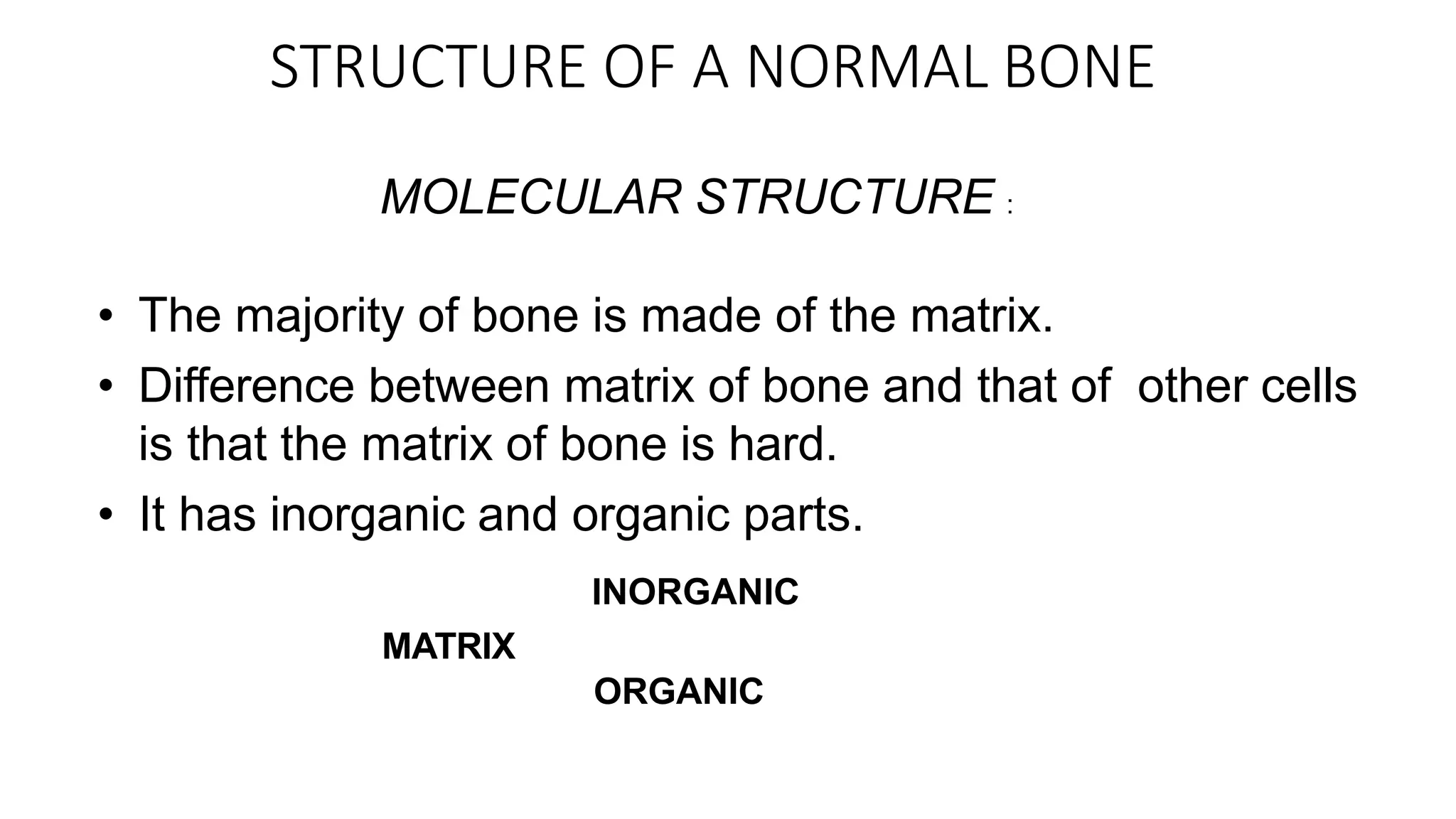 STRUCTURE OF A NORMAL BONE
MOLECULAR STRUCTURE :
• The majority of bone is made of the matrix.
• Difference between matrix of bone and that of other cells
is that the matrix of bone is hard.
• It has inorganic and organic parts.
INORGANIC
MATRIX
ORGANIC
 