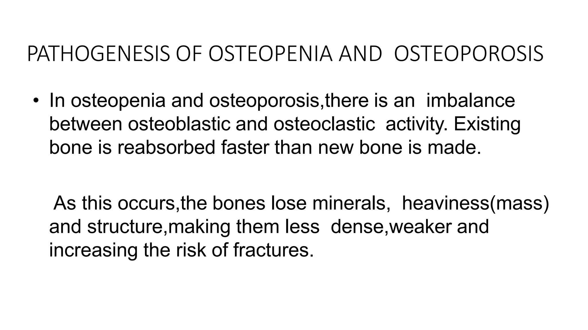 • In osteopenia and osteoporosis,there is an imbalance
between osteoblastic and osteoclastic activity. Existing
bone is reabsorbed faster than new bone is made.
• As this occurs,the bones lose minerals, heaviness(mass)
and structure,making them less dense,weaker and
increasing the risk of fractures.
PATHOGENESIS OF OSTEOPENIA AND OSTEOPOROSIS
 