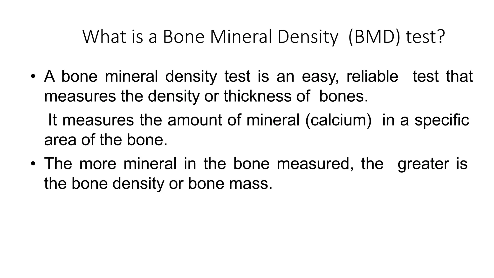 What is a Bone Mineral Density (BMD) test?
• A bone mineral density test is an easy, reliable test that
measures the density or thickness of bones.
• It measures the amount of mineral (calcium) in a specific
area of the bone.
• The more mineral in the bone measured, the greater is
the bone density or bone mass.
 