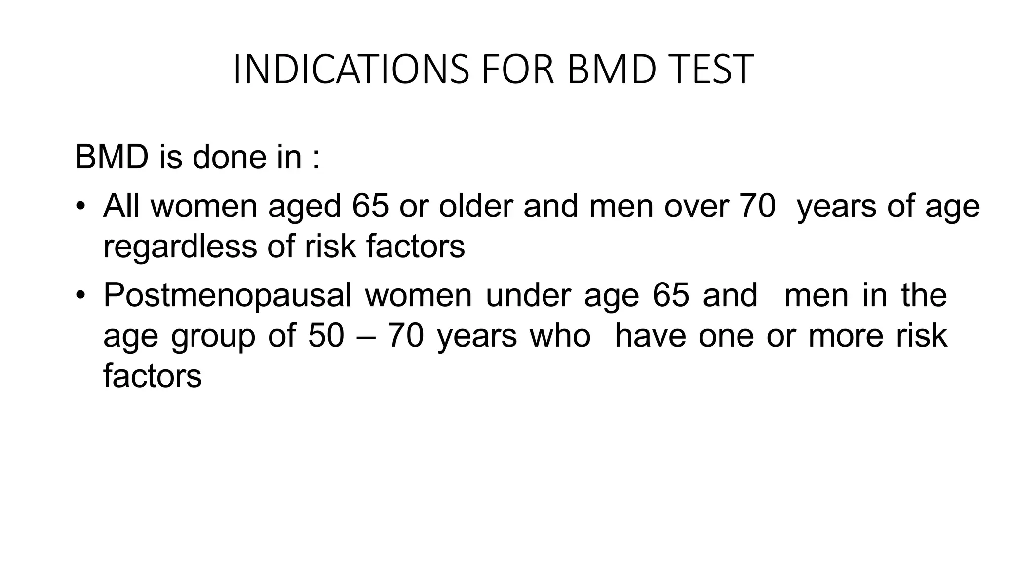 INDICATIONS FOR BMD TEST
BMD is done in :
• All women aged 65 or older and men over 70 years of age
regardless of risk factors
• Postmenopausal women under age 65 and men in the
age group of 50 – 70 years who have one or more risk
factors
 