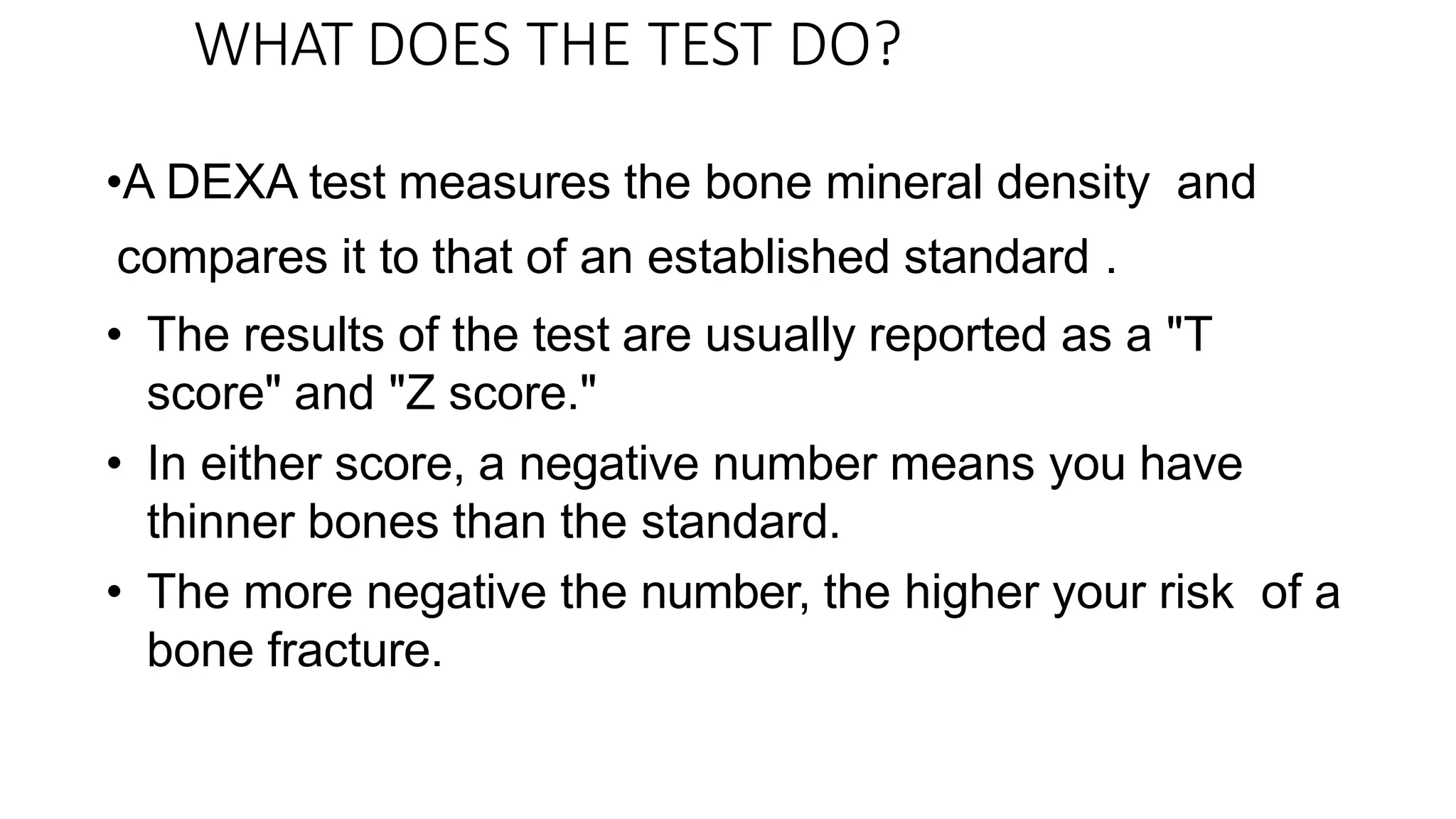 WHAT DOES THE TEST DO?
•A DEXA test measures the bone mineral density and
compares it to that of an established standard .
• The results of the test are usually reported as a "T
score" and "Z score."
• In either score, a negative number means you have
thinner bones than the standard.
• The more negative the number, the higher your risk of a
bone fracture.
 