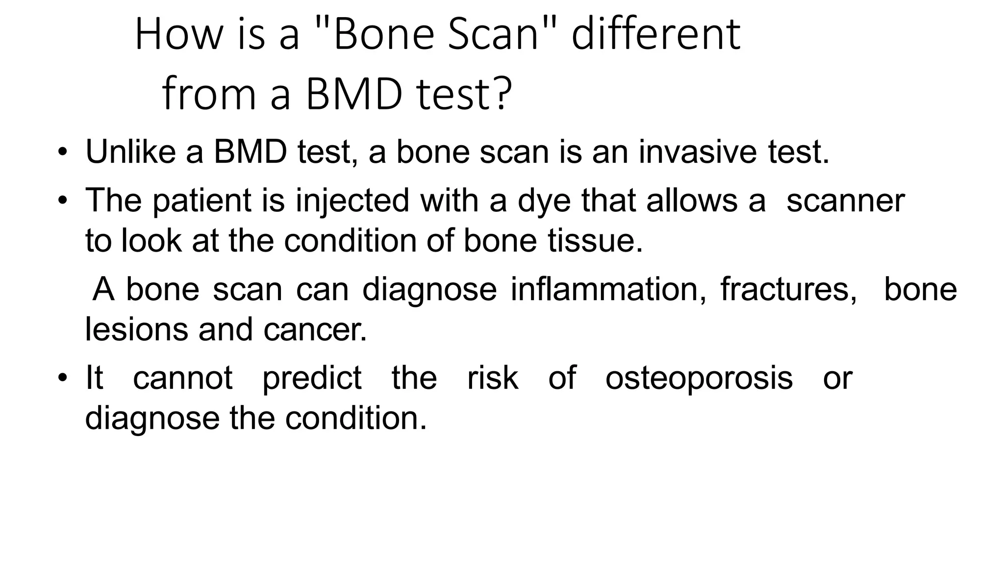 How is a "Bone Scan" different
from a BMD test?
• Unlike a BMD test, a bone scan is an invasive test.
• The patient is injected with a dye that allows a scanner
to look at the condition of bone tissue.
• A bone scan can diagnose inflammation, fractures, bone
lesions and cancer.
• It cannot predict the risk of osteoporosis or
diagnose the condition.
 