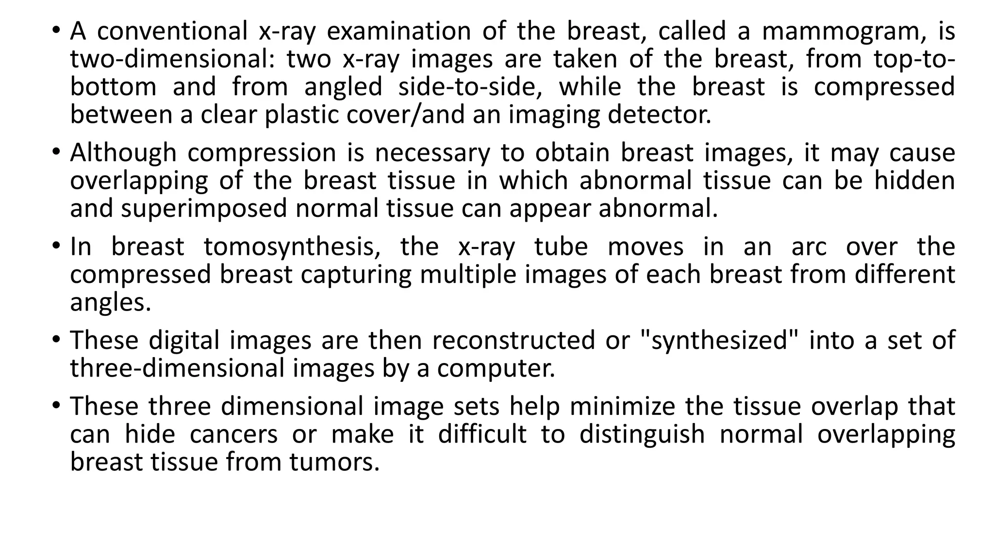 • A conventional x-ray examination of the breast, called a mammogram, is
two-dimensional: two x-ray images are taken of the breast, from top-to-
bottom and from angled side-to-side, while the breast is compressed
between a clear plastic cover/and an imaging detector.
• Although compression is necessary to obtain breast images, it may cause
overlapping of the breast tissue in which abnormal tissue can be hidden
and superimposed normal tissue can appear abnormal.
• In breast tomosynthesis, the x-ray tube moves in an arc over the
compressed breast capturing multiple images of each breast from different
angles.
• These digital images are then reconstructed or "synthesized" into a set of
three-dimensional images by a computer.
• These three dimensional image sets help minimize the tissue overlap that
can hide cancers or make it difficult to distinguish normal overlapping
breast tissue from tumors.
 