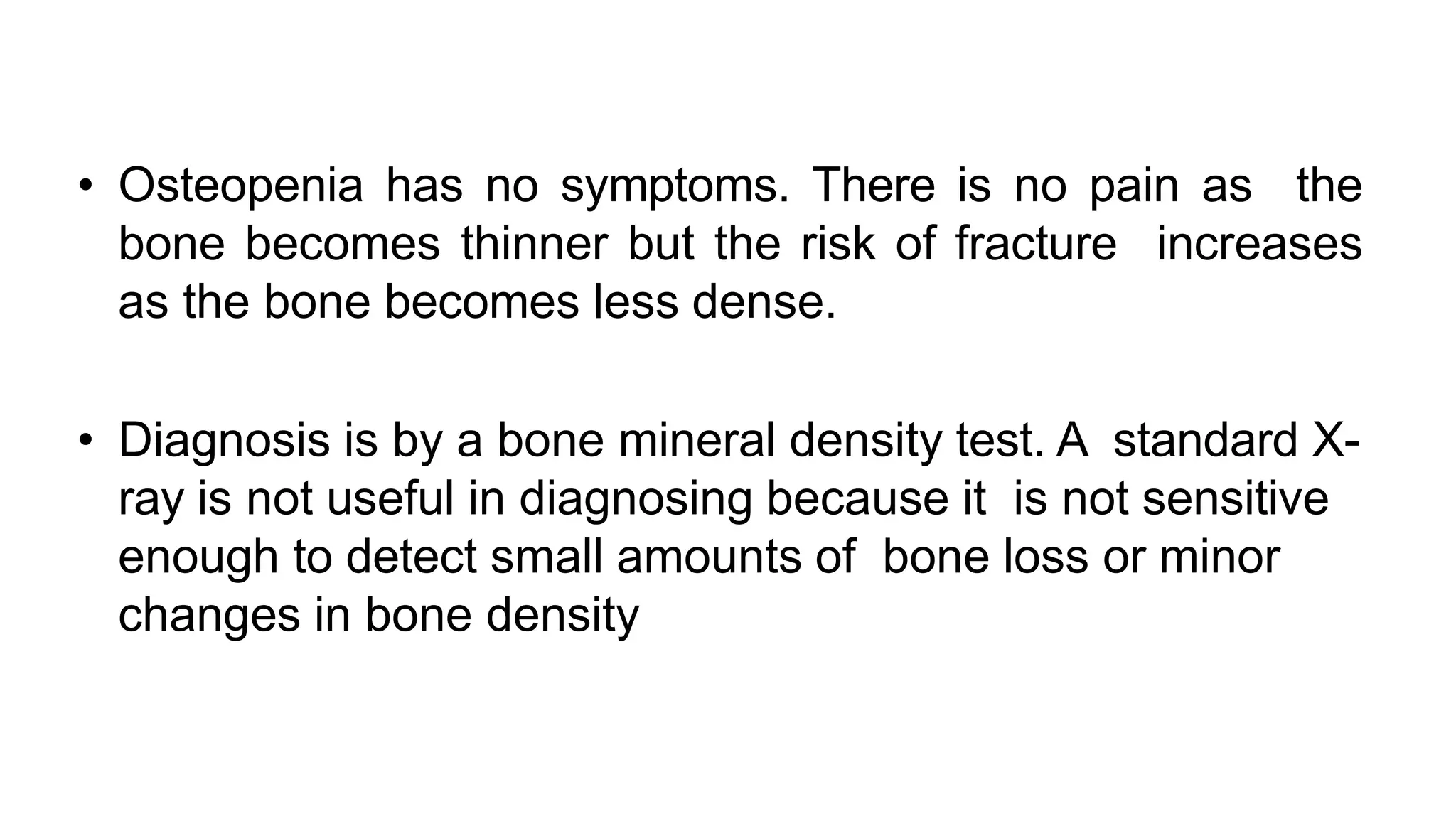 • Osteopenia has no symptoms. There is no pain as the
bone becomes thinner but the risk of fracture increases
as the bone becomes less dense.
• Diagnosis is by a bone mineral density test. A standard X-
ray is not useful in diagnosing because it is not sensitive
enough to detect small amounts of bone loss or minor
changes in bone density
 