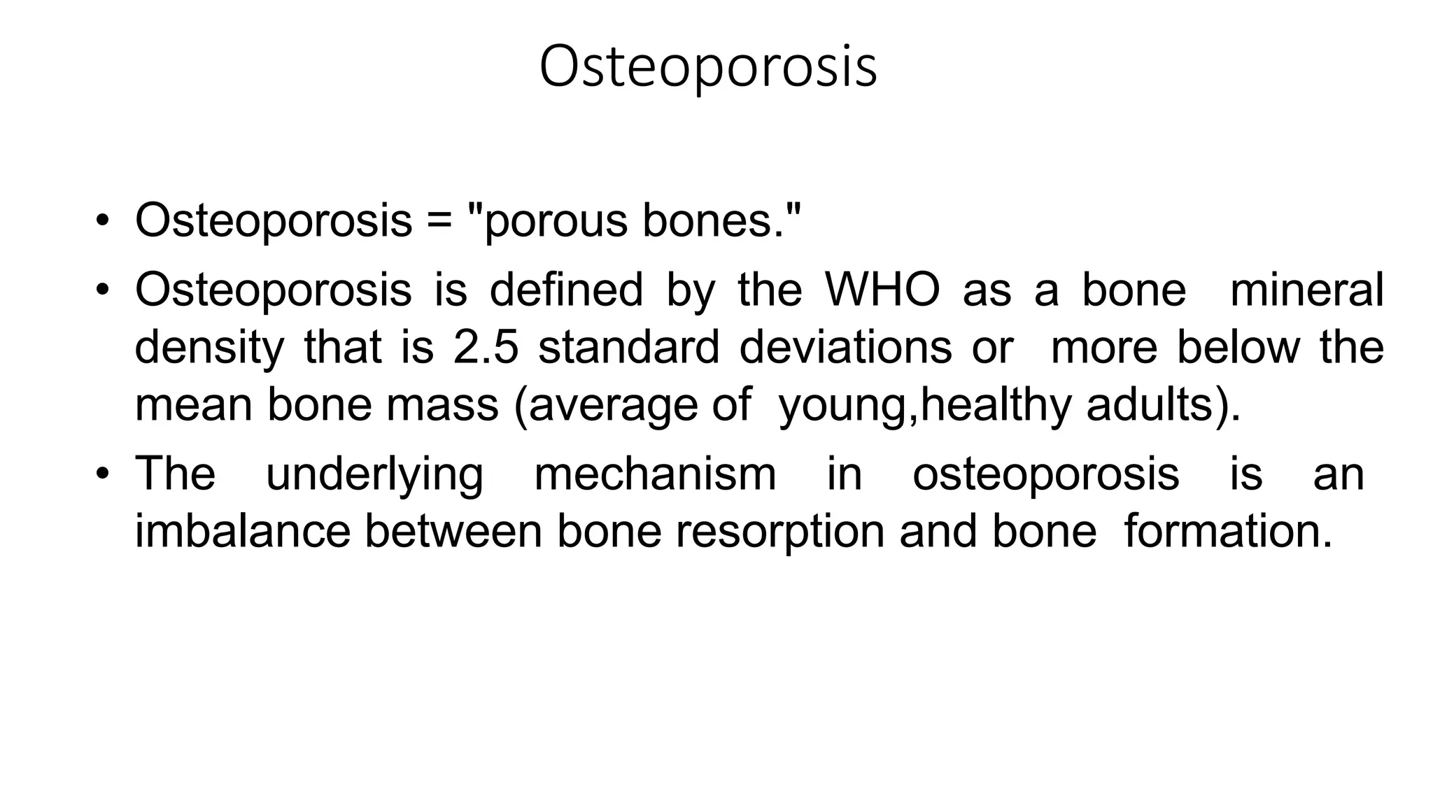 Osteoporosis
• Osteoporosis = "porous bones."
• Osteoporosis is defined by the WHO as a bone mineral
density that is 2.5 standard deviations or more below the
mean bone mass (average of young,healthy adults).
• The underlying mechanism in osteoporosis is an
imbalance between bone resorption and bone formation.
 