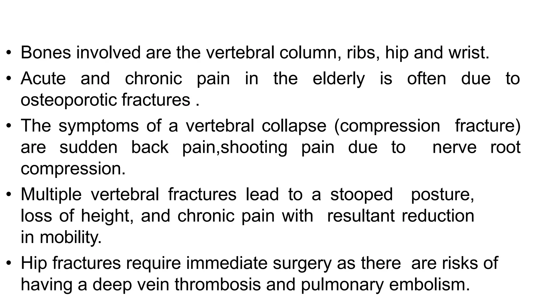 • Bones involved are the vertebral column, ribs, hip and wrist.
• Acute and chronic pain in the elderly is often due to
osteoporotic fractures .
• The symptoms of a vertebral collapse (compression fracture)
are sudden back pain,shooting pain due to nerve root
compression.
• Multiple vertebral fractures lead to a stooped posture,
loss of height, and chronic pain with resultant reduction
in mobility.
• Hip fractures require immediate surgery as there are risks of
having a deep vein thrombosis and pulmonary embolism.
 