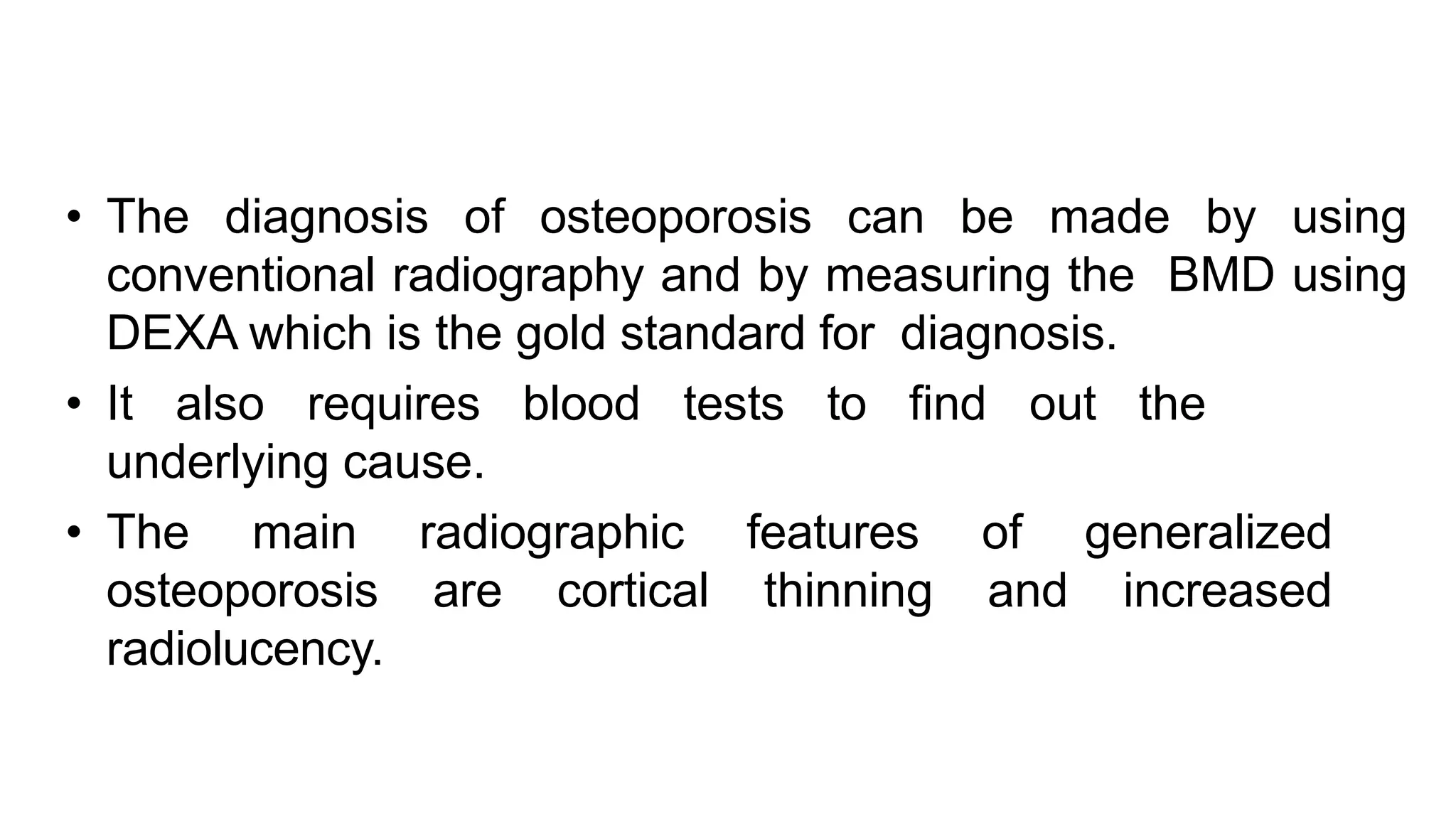 • The diagnosis of osteoporosis can be made by using
conventional radiography and by measuring the BMD using
DEXA which is the gold standard for diagnosis.
• It also requires blood tests to find out the
underlying cause.
• The main radiographic features of generalized
osteoporosis are cortical thinning and increased
radiolucency.
 