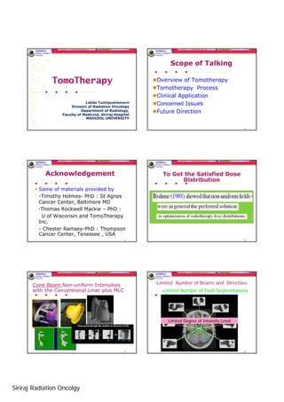 Scope of Talking

              TomoTherapy                                 Overview of Tomotherapy
                                                          Tomotherapy Process
                                                          Clinical Application
                                                          Concerned Issues
                              Lalida Tuntipumiamorn
                      Division of Radiation Oncology
                                                          Future Direction
                            Department of Radiology,
                  Faculty of Medicine, Siriraj Hospital
                              MAHIDOL UNIVERSITY

                                                                                                   2




            Acknowledgement                                  To Get the Satisfied Dose
                                                                   Distribution
        • Some of materials provided by
          -Timothy Holmes- PhD : St Agnes
          Cancer Center, Baltimore MD
          -Thomas Rockwell Mackie – PhD :
           U of Wisconsin and TomoTherapy
          Inc.
          - Chester Ramsey-PhD : Thompson
          Cancer Center, Tenessee , USA
                                                    3                                              4




                                                          -Limited Number of Beams and Directions
       Cone Beam Non-uniform Intensities
       with the Conventional Linac plus MLC                 -Limited Number of Field Segmentations




                                                               Limited Degree of Intensity Level




                                                    5                                              6




Siriraj Radiation Oncolgy
 