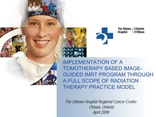 IMPLEMENTATION OF A
TOMOTHERAPY BASED IMAGE-
GUIDED IMRT PROGRAM THROUGH
A FULL SCOPE OF RADIATION
THERAPY PRACTICE MODEL

The Ottawa Hospital Regional Cancer Centre
             Ottawa, Ontario
               April 2008
 