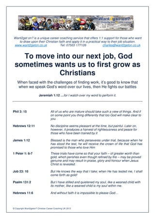Want2get on? is a unique career coaching service that offers 1:1 support for those who want
   to draw upon their Christian faith and apply it in a practical way to their job situation.
www.want2geton.co.uk             Tel: 07503 177126                 charles@want2geton.co.uk


   To move into our next job, God
 sometimes wants us to first grow as
            Christians
    When faced with the challenges of finding work, it’s good to know that
    when we speak God’s word over our lives, then He fights our battles

                         Jeremiah 1:12 …for I watch over my word to perform it.




Phil 3: 15                          All of us who are mature should take such a view of things. And if
                                    on some point you thing differently that too God will make clear to
                                    you

Hebrews 12:11                       No discipline seems pleasant at the time, but painful. Later on,
                                    however, it produces a harvest of righteousness and peace for
                                    those who have been trained by it

James 1:12                          Blessed is the man who perseveres under trial, because when he
                                    has stood the test, he will receive the crown of life that God has
                                    promised to those who love Him
1 Peter 1: 6-7                      These trials have come so that your faith – of greater worth than
                                    gold, which perishes even though refined by fire – may be proved
                                    genuine and may result in praise, glory and honour when Jesus
                                    Christ is revealed.

Job 23: 10                          But He knows the way that I take; when He has tested me, I shall
                                    come forth as gold!

Psalm 131:2                         But I have stilled and quietened my soul, like a weaned child with
                                    its mother, like a weaned child is my soul within me.

Hebrews 11:6                        And without faith it is impossible to please God…



© Copyright Want2geton? Christian Career Coaching UK 2013
 
