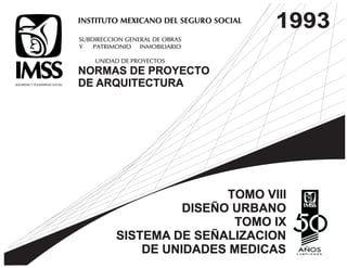 INSTITUTO MEXICANO DEL SEGURO SOCIAL 
SUBDIRECCION GENERAL DE OBRAS 
Y PATRIMONIO INMOBILIARIO 
UNIDAD DE PROYECTOS 
NORMAS DE PROYECTO 
DE ARQUITECTURA 
1993 
TOMO VIII 
DISEÑO URBANO 
TOMO IX 
SISTEMA DE SEÑALIZACION 
DE UNIDADES MEDICAS 
 