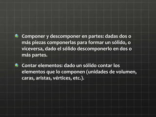 Componer y descomponer en partes: dadas dos o
más piezas componerlas para formar un sólido, o
viceversa, dado el sólido descomponerlo en dos o
más partes.
Contar elementos: dado un sólido contar los
elementos que lo componen (unidades de volumen,
caras, aristas, vértices, etc.).
 
