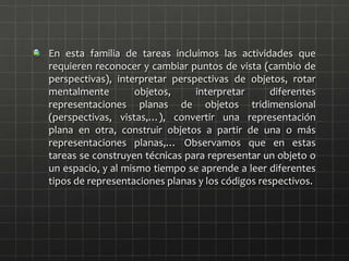En esta familia de tareas incluimos las actividades que
requieren reconocer y cambiar puntos de vista (cambio de
perspectivas), interpretar perspectivas de objetos, rotar
mentalmente objetos, interpretar diferentes
representaciones planas de objetos tridimensional
(perspectivas, vistas,…), convertir una representación
plana en otra, construir objetos a partir de una o más
representaciones planas,… Observamos que en estas
tareas se construyen técnicas para representar un objeto o
un espacio, y al mismo tiempo se aprende a leer diferentes
tipos de representaciones planas y los códigos respectivos.
 