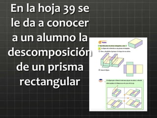 En la hoja 39 se
le da a conocer
a un alumno la
descomposición
de un prisma
rectangular
 