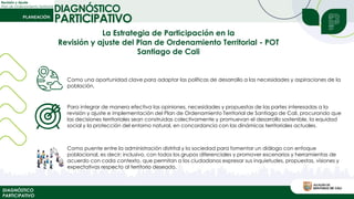 Revisión y Ajuste
Plan de Ordenamiento Territorial
DIAGNÓSTICO
PARTICIPATIVO
DIAGNÓSTICO
PARTICIPATIVO
Para integrar de manera efectiva las opiniones, necesidades y propuestas de las partes interesadas a la
revisión y ajuste e implementación del Plan de Ordenamiento Territorial de Santiago de Cali, procurando que
las decisiones territoriales sean construidas colectivamente y promuevan el desarrollo sostenible, la equidad
social y la protección del entorno natural, en concordancia con las dinámicas territoriales actuales.
Como una oportunidad clave para adaptar las políticas de desarrollo a las necesidades y aspiraciones de la
población.
Como puente entre la administración distrital y la sociedad para fomentar un diálogo con enfoque
poblacional, es decir; inclusivo, con todos los grupos diferenciales y promover escenarios y herramientas de
acuerdo con cada contexto, que permitan a los ciudadanos expresar sus inquietudes, propuestas, visiones y
expectativas respecto al territorio deseado.
La Estrategia de Participación en la
Revisión y ajuste del Plan de Ordenamiento Territorial - POT
Santiago de Cali
 