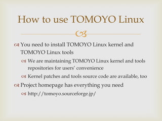 You need to install TOMOYO Linux kernel and TOMOYO Linux toolsWe are maintaining TOMOYO Linux kernel and tools repositoriesfor users’ convenienceKernel patches and tools source code are available, tooProject homepage has everything you needhttp://tomoyo.sourceforge.jp/How to use TOMOYO Linux