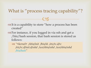 It is a capability to store “how a process has been created”For instance, if you logged in via ssh and get a /bin/bash session, that bash session is stored as follows:“<kernel>  /sbin/init /bin/sh  /etc/rc.d/rc  /etc/rc.d/init.d/sshd  /usr/sbin/sshd  /usr/sbin/sshd/bin/bash”What is “process tracing capability”?