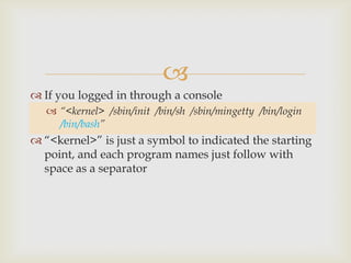 If you logged in through a console“<kernel>  /sbin/init  /bin/sh  /sbin/mingetty  /bin/login  /bin/bash”“<kernel>” is just a symbol to indicated the starting point, and each program names just follow with space as a separator