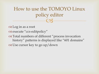 Log in as a rootexecute “ccs-editpolicy”Total numbers of different “process invocation history” patterns is displayed like “601 domains”Use cursor key to go up/downHow to use the TOMOYO Linuxpolicy editor