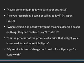 • “Have I done enough today to earn your business?”
• “Are you researching buying or selling today?” (At Open
House)
• “When selecting an agent will you be making a decision based
on things they can control or can’t control?”
• “It is the process not the promise of a price that will get your
home sold for and incredible figure”
• “My service is free of charge until I sell it for a figure you’re
happy with”
 