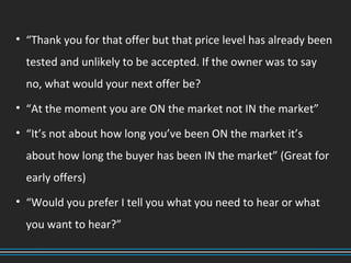 • “Thank you for that offer but that price level has already been
tested and unlikely to be accepted. If the owner was to say
no, what would your next offer be?
• “At the moment you are ON the market not IN the market”
• “It’s not about how long you’ve been ON the market it’s
about how long the buyer has been IN the market” (Great for
early offers)
• “Would you prefer I tell you what you need to hear or what
you want to hear?”
 