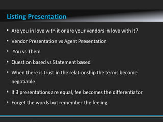 Listing Presentation
• Are you in love with it or are your vendors in love with it?
• Vendor Presentation vs Agent Presentation
• You vs Them
• Question based vs Statement based
• When there is trust in the relationship the terms become
negotiable
• If 3 presentations are equal, fee becomes the differentiator
• Forget the words but remember the feeling
 