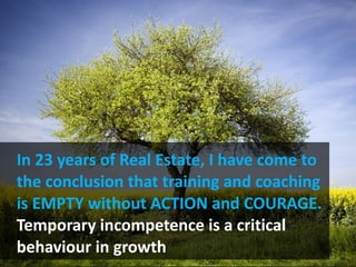 In 23 years of Real Estate, I have come to
the conclusion that training and coaching
is EMPTY without ACTION and COURAGE.
Temporary incompetence is a critical
behaviour in growth
 