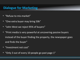 Dialogue for Marketing
• “Refuse to mis-market”
• “One extra buyer may bring 50k”
• “John West we reject 95% of buyers”
• “Print media is very powerful at uncovering passive buyers
instead of the buyer finding the property, the newspaper goes
and finds the buyer”
• “Investment not cost”
• “Only 3 out of every 10 people go past page 1”
 