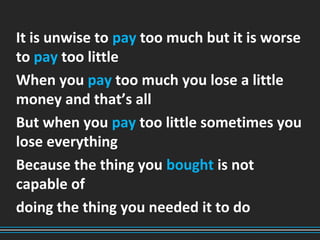 It is unwise to pay too much but it is worse
to pay too little
When you pay too much you lose a little
money and that’s all
But when you pay too little sometimes you
lose everything
Because the thing you bought is not
capable of
doing the thing you needed it to do
 