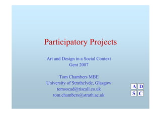 Participatory Projects
Art and Design in a Social Context
Gent 2007
Tom Chambers MBE
University of Strathclyde, Glasgow
tomsocad@tiscali.co.uk
tom.chambers@strath.ac.uk
A
C
D
S
 