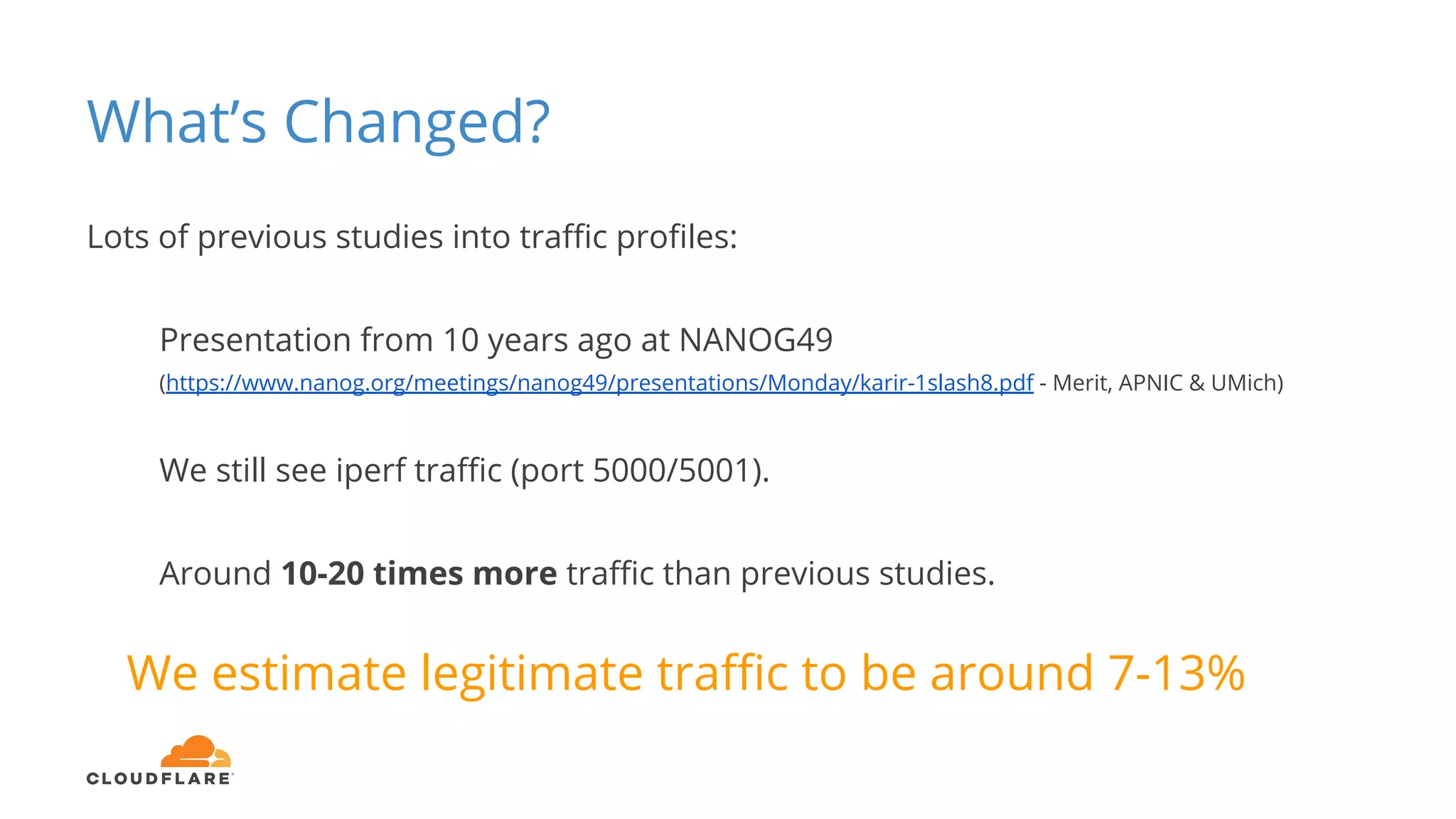 What’s Changed?
Lots of previous studies into traffic profiles:
Presentation from 10 years ago at NANOG49
(https://www.nanog.org/meetings/nanog49/presentations/Monday/karir-1slash8.pdf - Merit, APNIC & UMich)
We still see iperf traffic (port 5000/5001).
Around 10-20 times more traffic than previous studies.
We estimate legitimate traffic to be around 7-13%
 