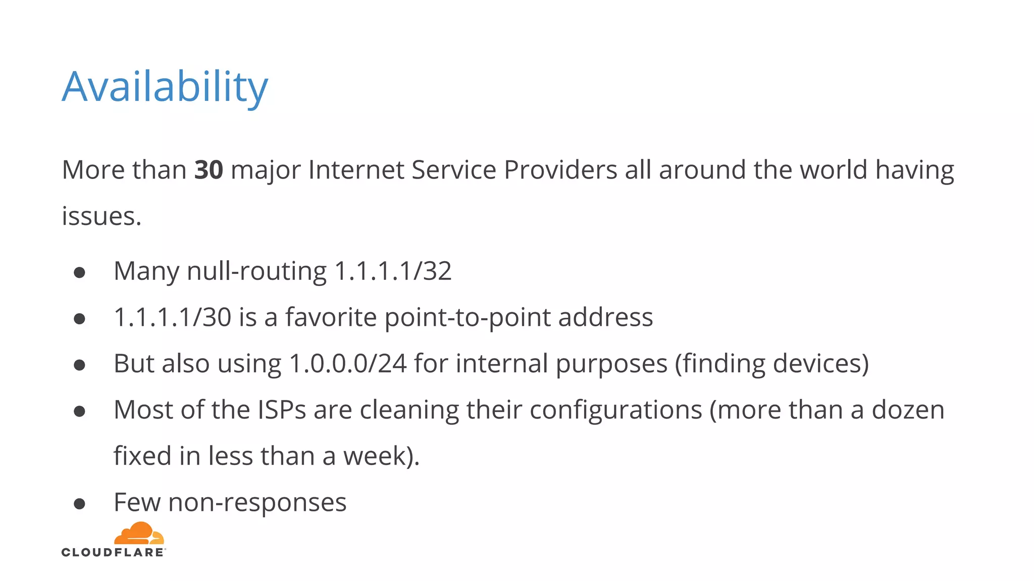Availability
More than 30 major Internet Service Providers all around the world having
issues.
● Many null-routing 1.1.1.1/32
● 1.1.1.1/30 is a favorite point-to-point address
● But also using 1.0.0.0/24 for internal purposes (finding devices)
● Most of the ISPs are cleaning their configurations (more than a dozen
fixed in less than a week).
● Few non-responses
 