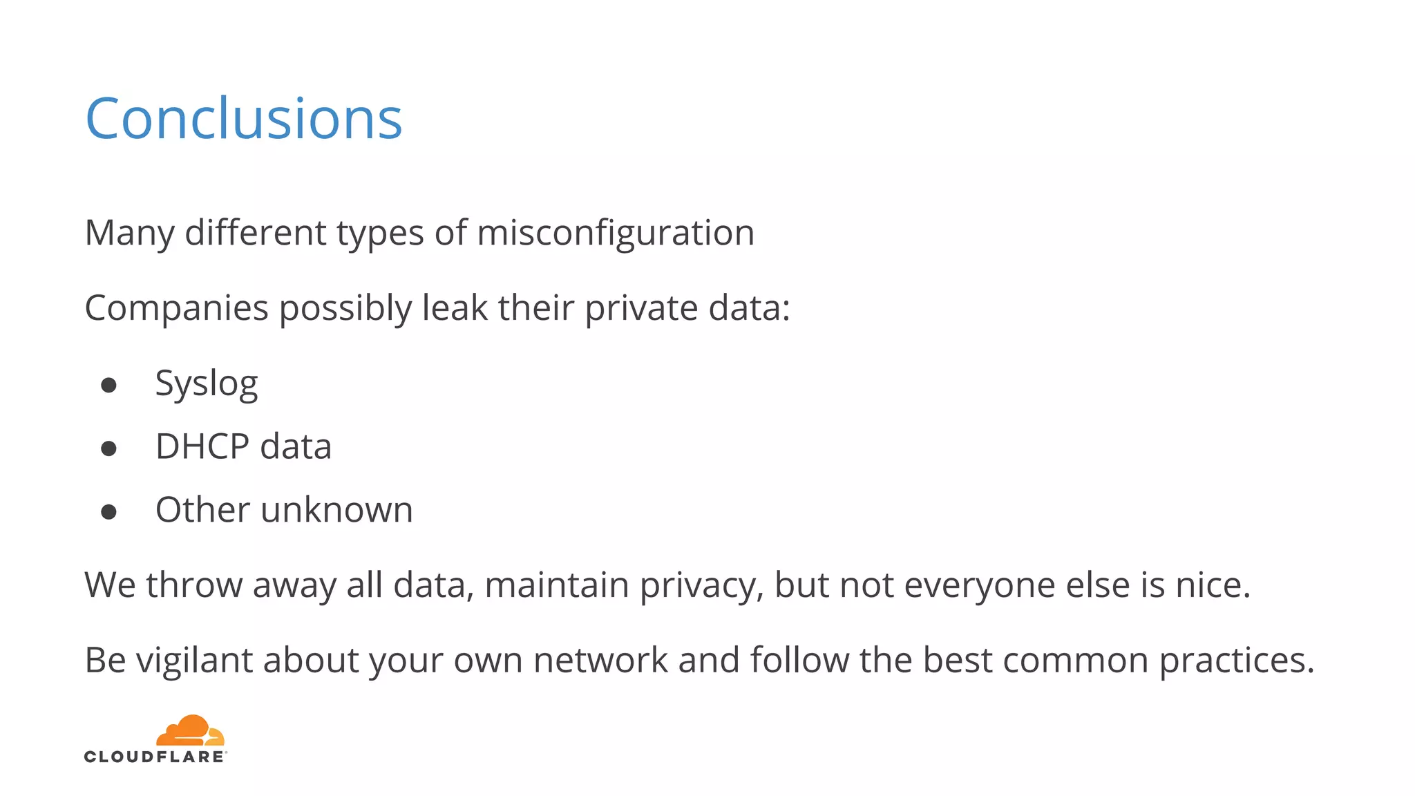 Conclusions
Many different types of misconfiguration
Companies possibly leak their private data:
● Syslog
● DHCP data
● Other unknown
We throw away all data, maintain privacy, but not everyone else is nice.
Be vigilant about your own network and follow the best common practices.
 