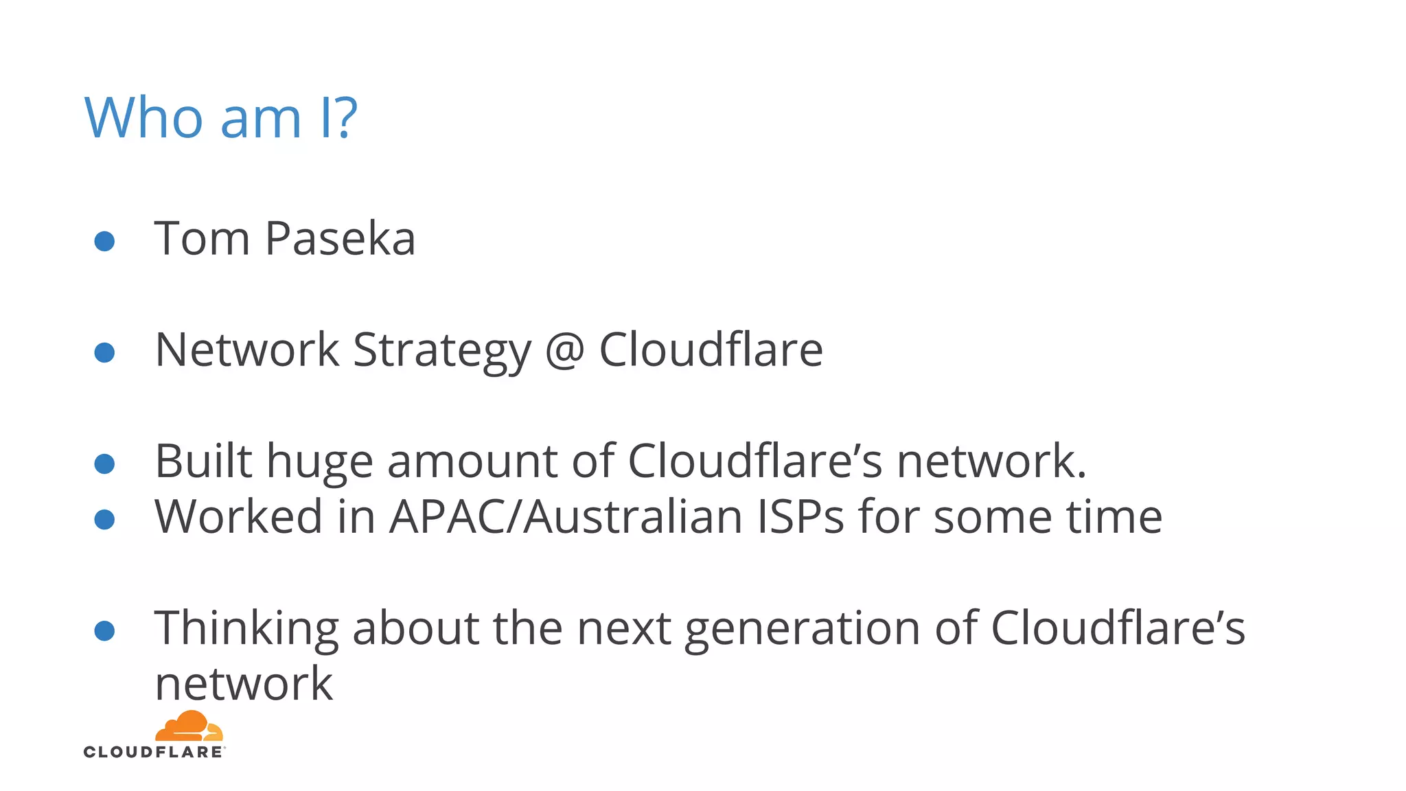 Who am I?
● Tom Paseka
● Network Strategy @ Cloudflare
● Built huge amount of Cloudflare’s network.
● Worked in APAC/Australian ISPs for some time
● Thinking about the next generation of Cloudflare’s
network
 
