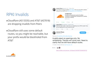 RPKI Invalids
●Cloudflare (AS13335) and AT&T (AS7018)
are dropping invalids from Peers
●Cloudflare still uses some default
routes, so you might be reachable, but
your prefix would be blackholed from
AT&T
https://twitter.com/Jerome_UZ/status/1067867076390346752
 