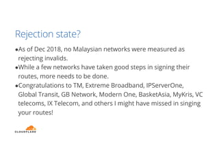 Rejection state?
●As of Dec 2018, no Malaysian networks were measured as
rejecting invalids.
●While a few networks have taken good steps in signing their
routes, more needs to be done.
●Congratulations to TM, Extreme Broadband, IPServerOne,
Global Transit, GB Network, Modern One, BasketAsia, MyKris, VC
telecoms, IX Telecom, and others I might have missed in singing
your routes!
 