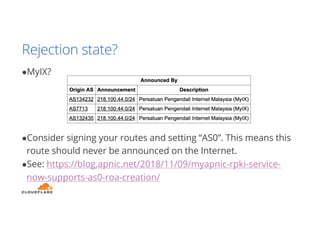 Rejection state?
●MyIX?
●Consider signing your routes and setting “AS0”. This means this
route should never be announced on the Internet.
●See: https://blog.apnic.net/2018/11/09/myapnic-rpki-service-
now-supports-as0-roa-creation/
 