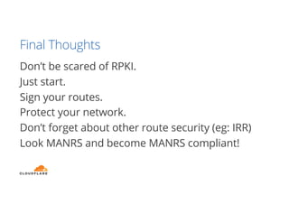 Final Thoughts
Don’t be scared of RPKI.
Just start.
Sign your routes.
Protect your network.
Don’t forget about other route security (eg: IRR)
Look MANRS and become MANRS compliant!
 