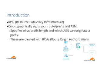 Introduction
●RPKI (Resource Public Key Infrastructure)
●Cryptographically signs your route/prefix and ASN:
○Specifies what prefix length and which ASN can originate a
prefix.
○These are created with ROAs (Route Origin Authorization)
 